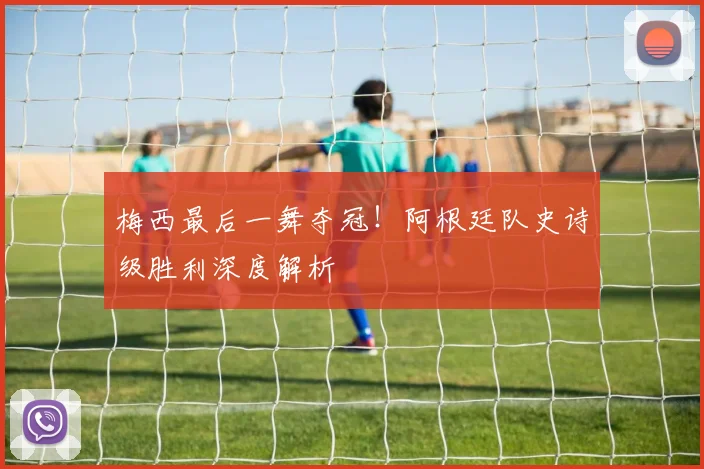 梅西最后一舞夺冠!阿根廷队史诗级胜利深度解析