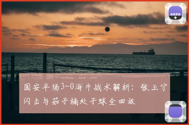 国安半场3-0海牛战术解析：张玉宁闪击与茹子楠处子球全回放