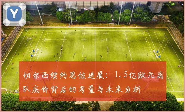 切尔西续约恩佐进展：1.5亿欧元离队底价背后的考量与未来分析