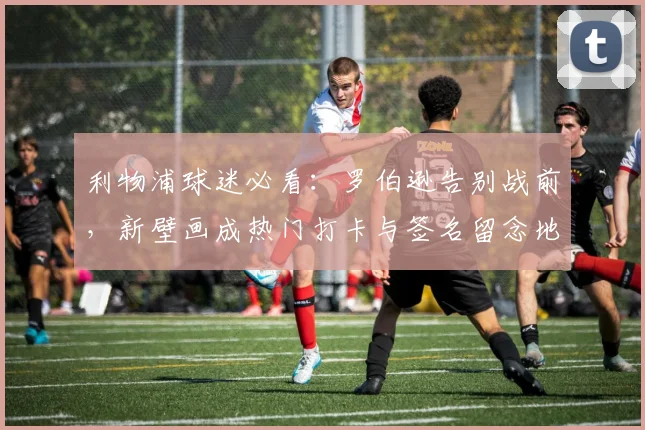 利物浦球迷必看:罗伯逊告别战前,新壁画成热门打卡与签名留念地