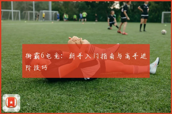 街霸6电竞:新手入门指南与高手进阶技巧