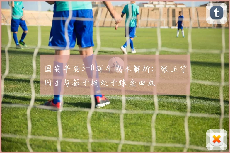 国安半场3-0海牛战术解析:张玉宁闪击与茹子楠处子球全回放
