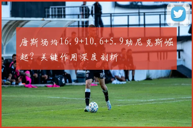 唐斯场均16.9+10.6+5.9助尼克斯崛起？关键作用深度剖析
