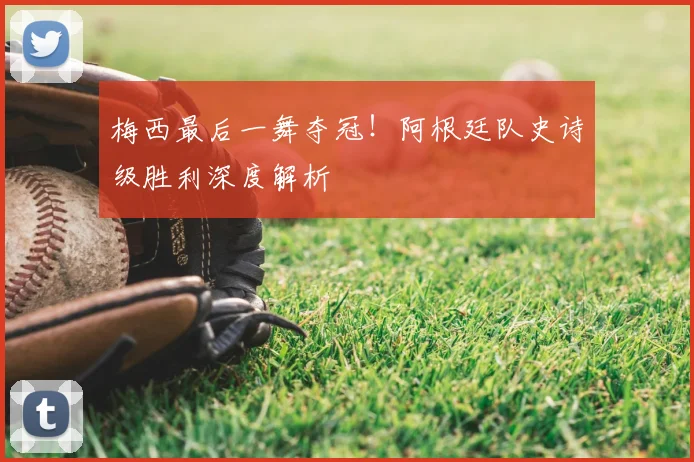 梅西最后一舞夺冠!阿根廷队史诗级胜利深度解析