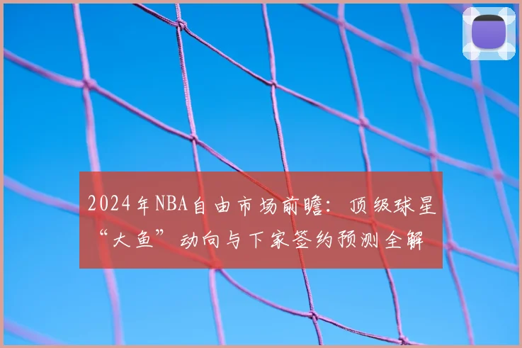 2024年NBA自由市场前瞻：顶级球星“大鱼”动向与下家签约预测全解析