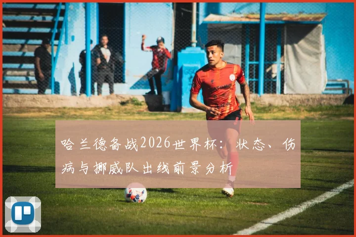 哈兰德备战2026世界杯：状态、伤病与挪威队出线前景分析