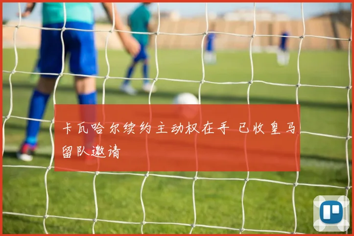 卡瓦哈尔续约主动权在手 已收皇马留队邀请