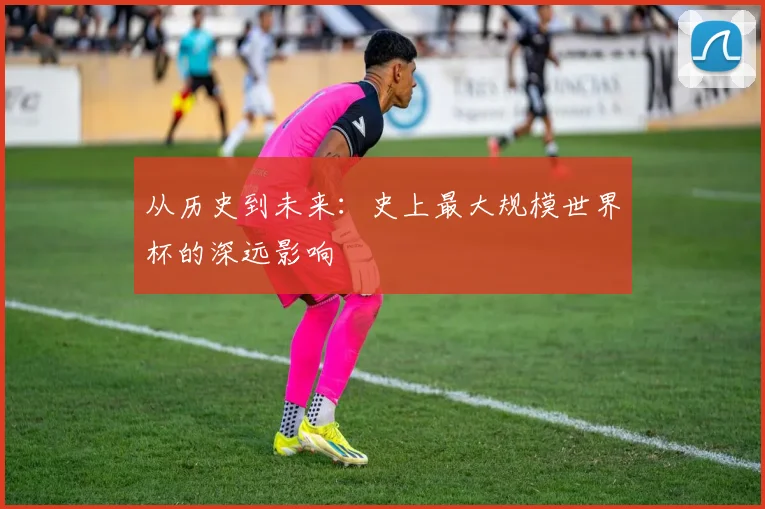 从历史到未来：史上最大规模世界杯的深远影响
