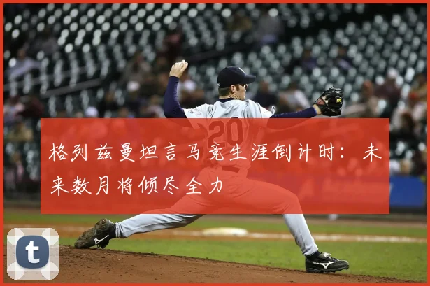 格列兹曼坦言马竞生涯倒计时:未来数月将倾尽全力