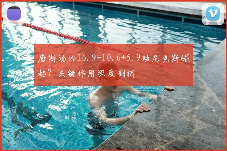 唐斯场均16.9+10.6+5.9助尼克斯崛起？关键作用深度剖析