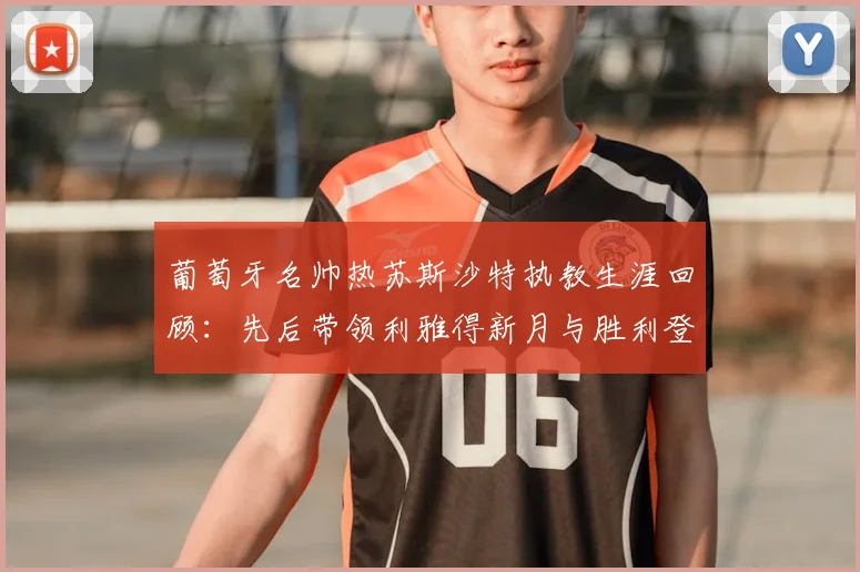 葡萄牙名帅热苏斯沙特执教生涯回顾：先后带领利雅得新月与胜利登顶，个人揽获6次联赛冠军