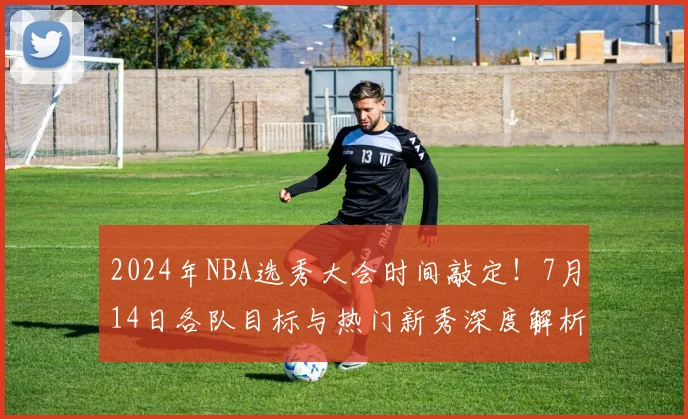 2024年NBA选秀大会时间敲定！7月14日各队目标与热门新秀深度解析