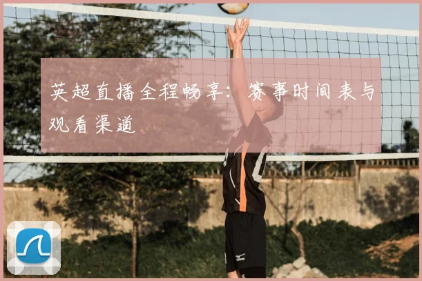 英超直播全程畅享：赛事时间表与观看渠道