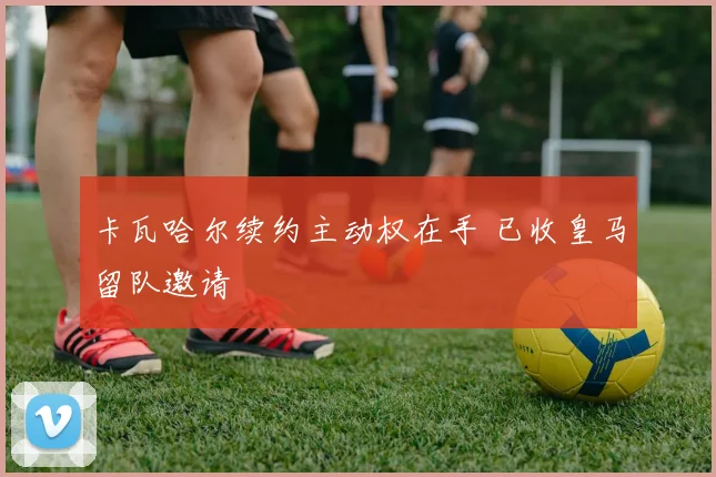卡瓦哈尔续约主动权在手 已收皇马留队邀请