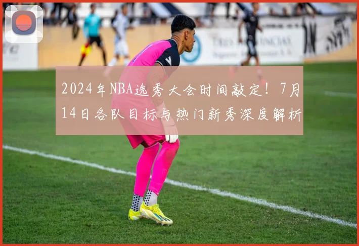 2024年NBA选秀大会时间敲定！7月14日各队目标与热门新秀深度解析