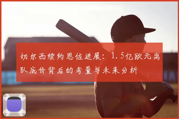 切尔西续约恩佐进展:1.5亿欧元离队底价背后的考量与未来分析