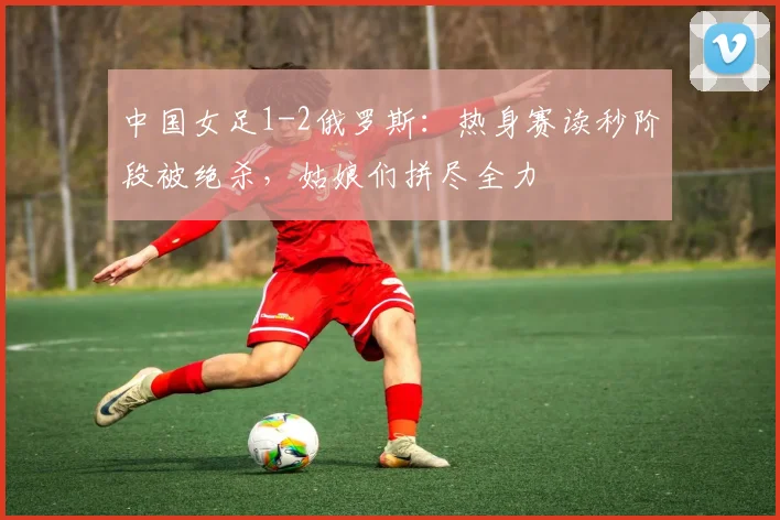 中国女足1-2俄罗斯：热身赛读秒阶段被绝杀，姑娘们拼尽全力