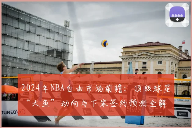 2024年NBA自由市场前瞻:顶级球星“大鱼”动向与下家签约预测全解析