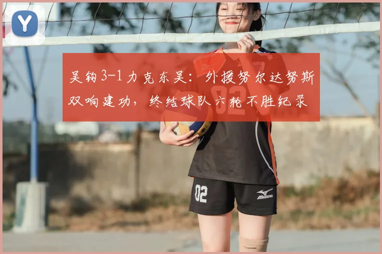 吴钩3-1力克东吴:外援努尔达努斯双响建功,终结球队六轮不胜纪录
