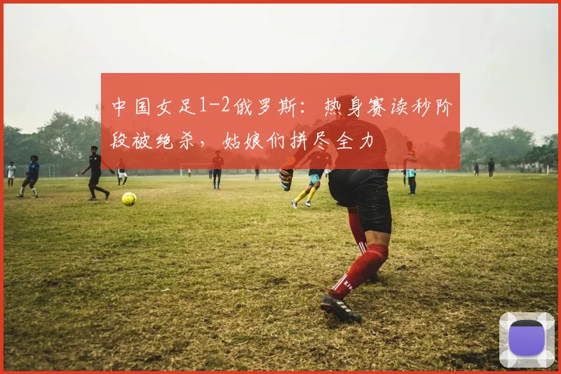 中国女足1-2俄罗斯：热身赛读秒阶段被绝杀，姑娘们拼尽全力